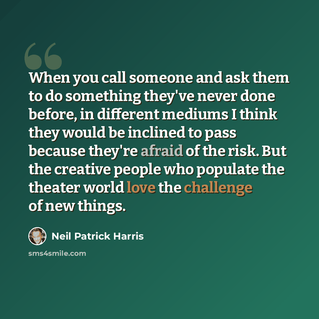“When you call someone and ask them to do something they've never done before, in different mediums I think they would be inclined to pass because they're afraid of the risk. But the creative people who populate the theater world love the challenge of new things.” quote by Neil Patrick Harris