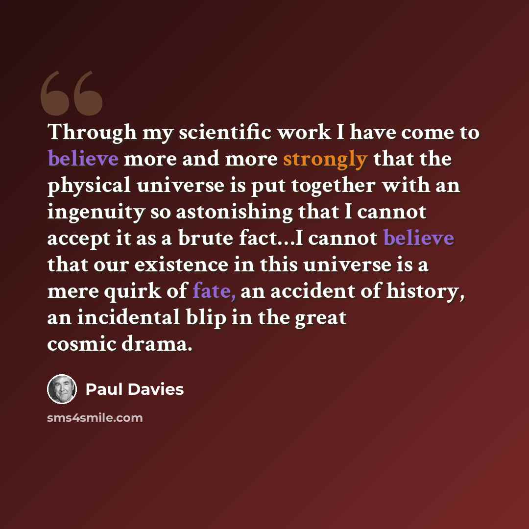 “Through my scientific work I have come to believe more and more strongly that the physical universe is put together with an ingenuity so astonishing that I cannot accept it as a brute fact…I cannot believe that our existence in this universe is a mere quirk of fate, an accident of history, an…” quote by Paul Davies