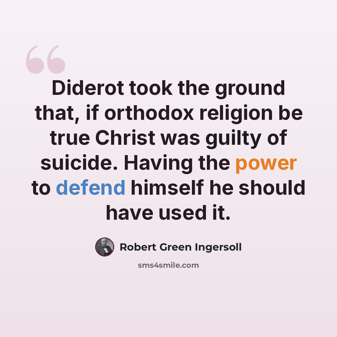 “Diderot took the ground that, if orthodox religion be true Christ was guilty of suicide. Having the power to defend himself he should have used it.” quote by Robert Green Ingersoll
