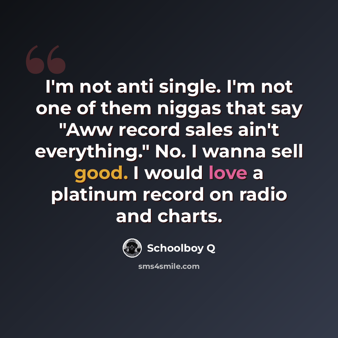 “I'm not anti single. I'm not one of them niggas that say "Aww record sales ain't everything." No. I wanna sell good. I would love a platinum record on radio and charts.” quote by Schoolboy Q