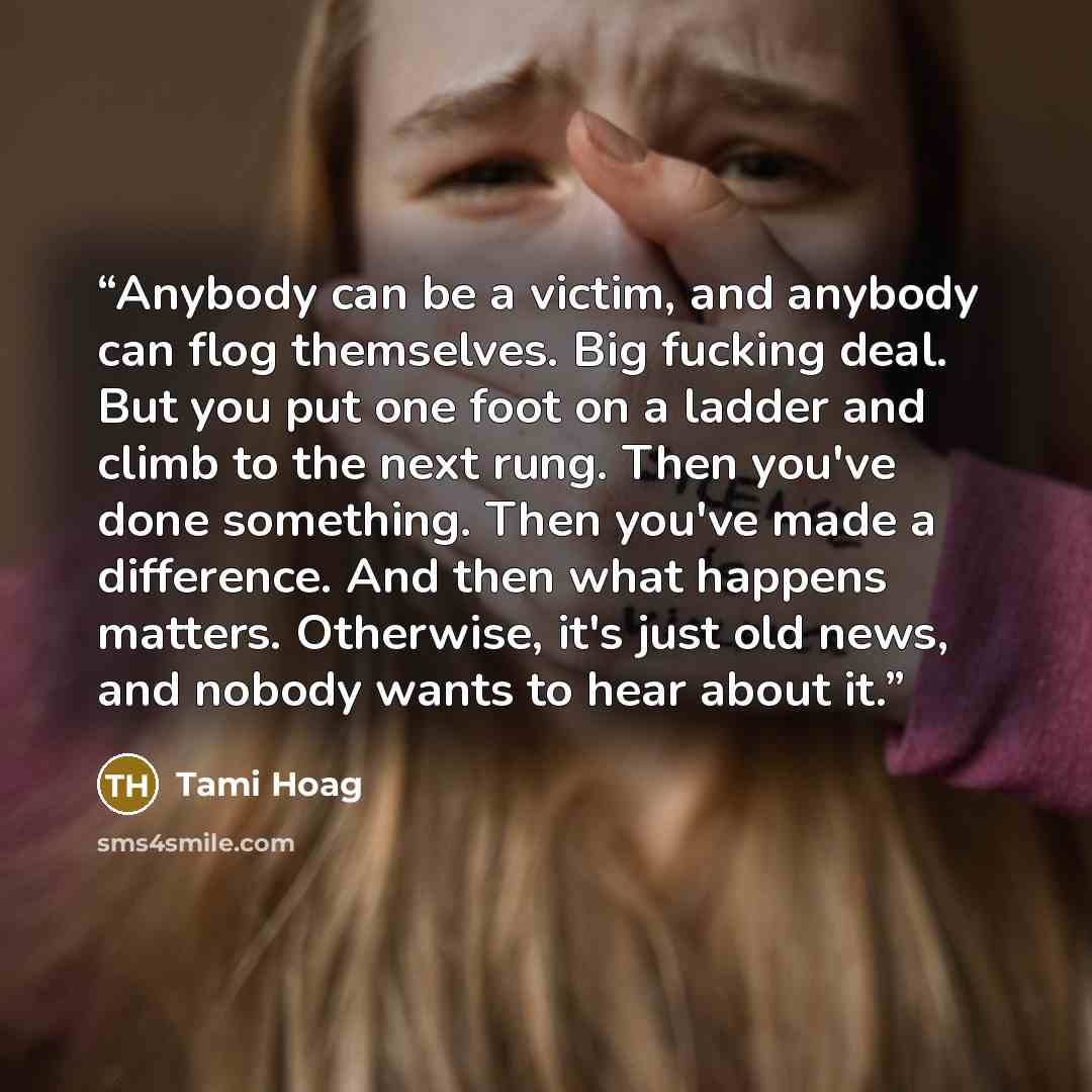 “Anybody can be a victim, and anybody can flog themselves. Big fucking deal. But you put one foot on a ladder and climb to the next rung. Then you've done something. Then you've made a difference. And then what happens matters. Otherwise, it's just old news, and nobody wants to hear about it.” quote by Tami Hoag