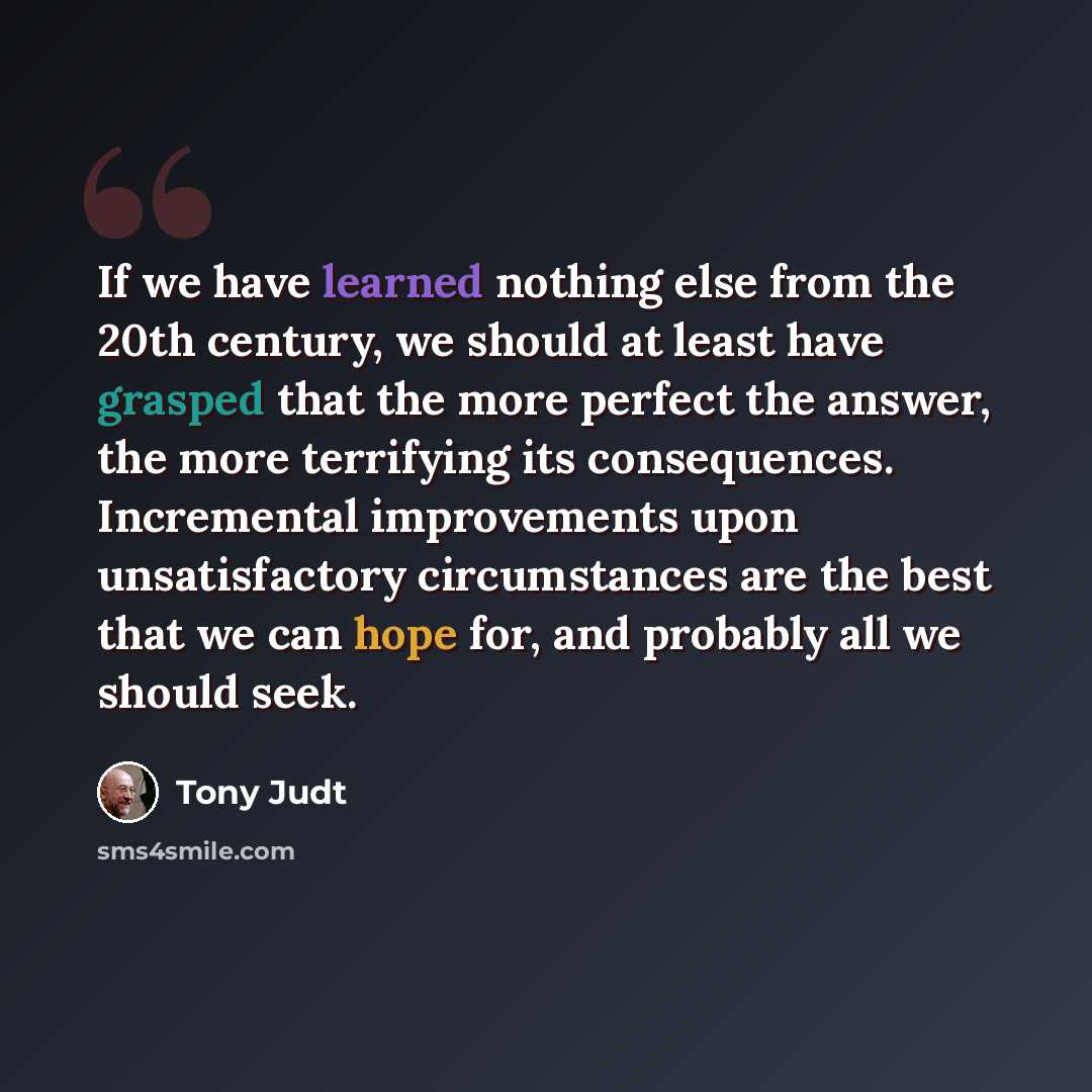 “If we have learned nothing else from the 20th century, we should at least have grasped that the more perfect the answer, the more terrifying its consequences. Incremental improvements upon unsatisfactory circumstances are the best that we can hope for, and probably all we should seek.” quote by Tony Judt