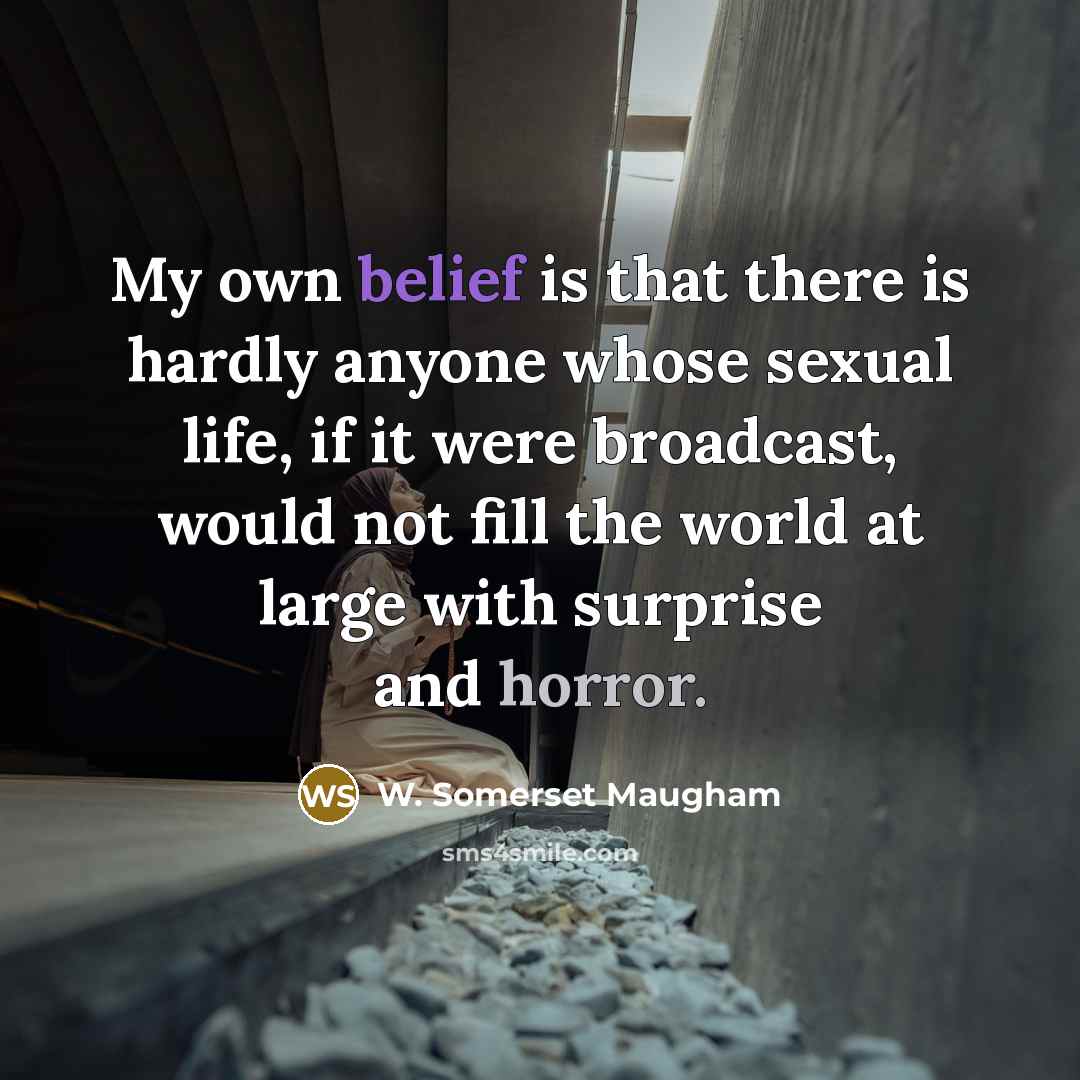 “My own belief is that there is hardly anyone whose sexual life, if it were broadcast, would not fill the world at large with surprise and horror.” quote by W. Somerset Maugham