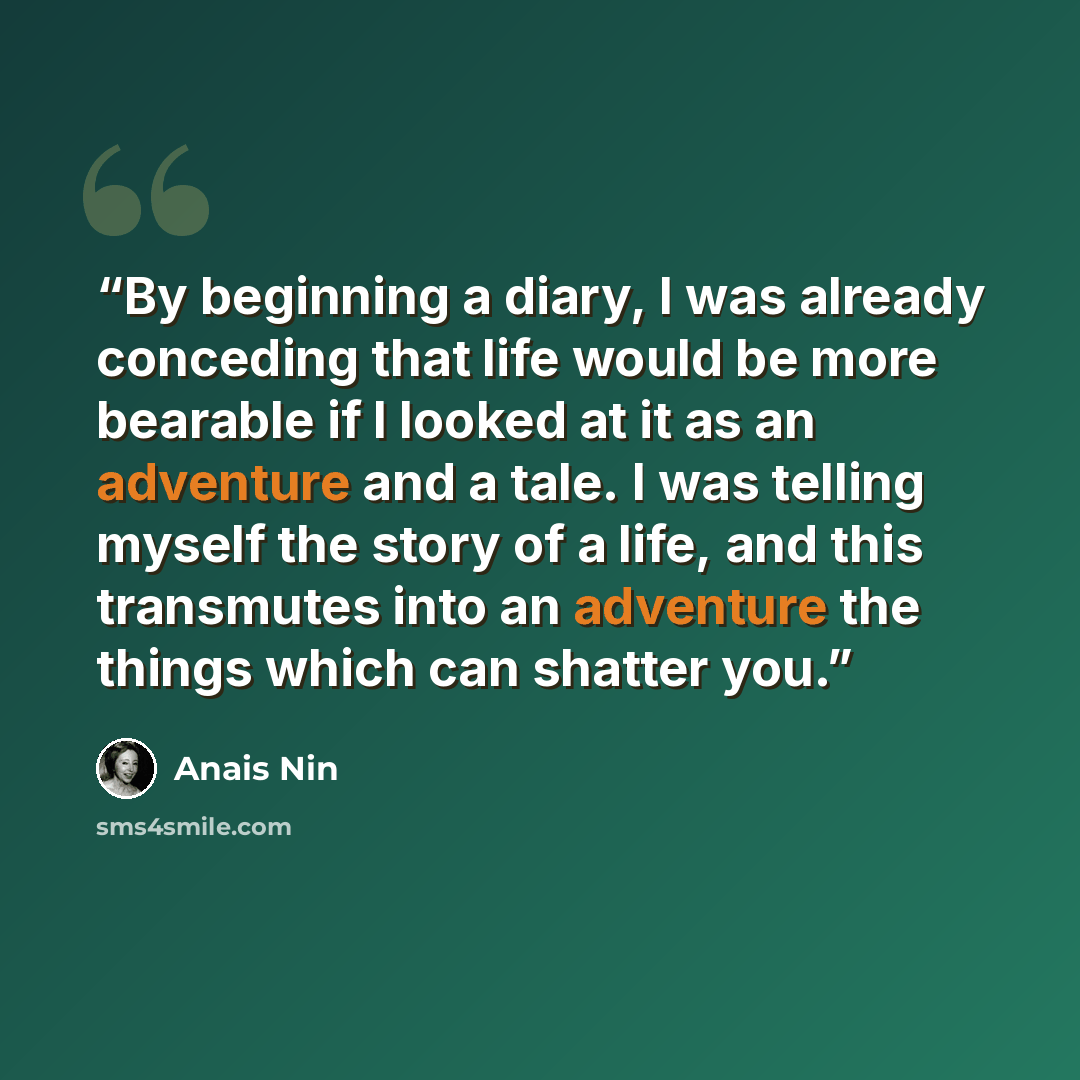 “By beginning a diary, I was already conceding that life would be more bearable if I looked at it as an adventure and a tale. I was telling myself the story of a life, and this transmutes into an adventure the things which can shatter you.” quote by Anaïs Nin