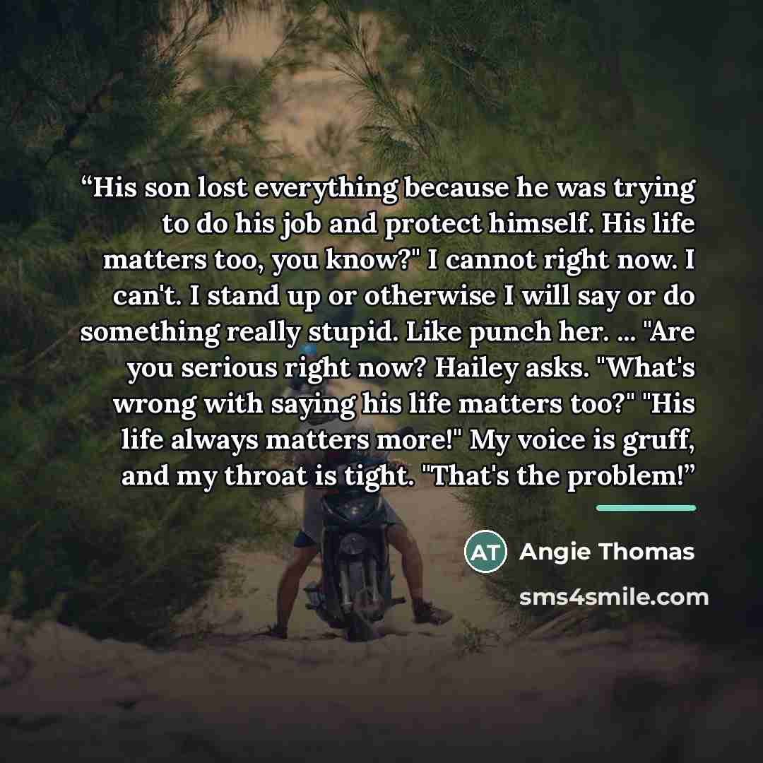 “His son lost everything because he was trying to do his job and protect himself. His life matters too, you know?" I cannot right now. I can't. I stand up or otherwise I will say or do something really stupid. Like punch her. ... "Are you serious right now? Hailey asks. "What's wrong with saying…” quote by Angie Thomas