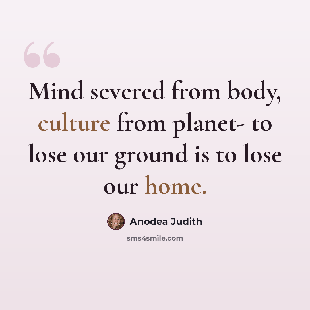“Mind severed from body, culture from planet- to lose our ground is to lose our home.” quote by Anodea Judith