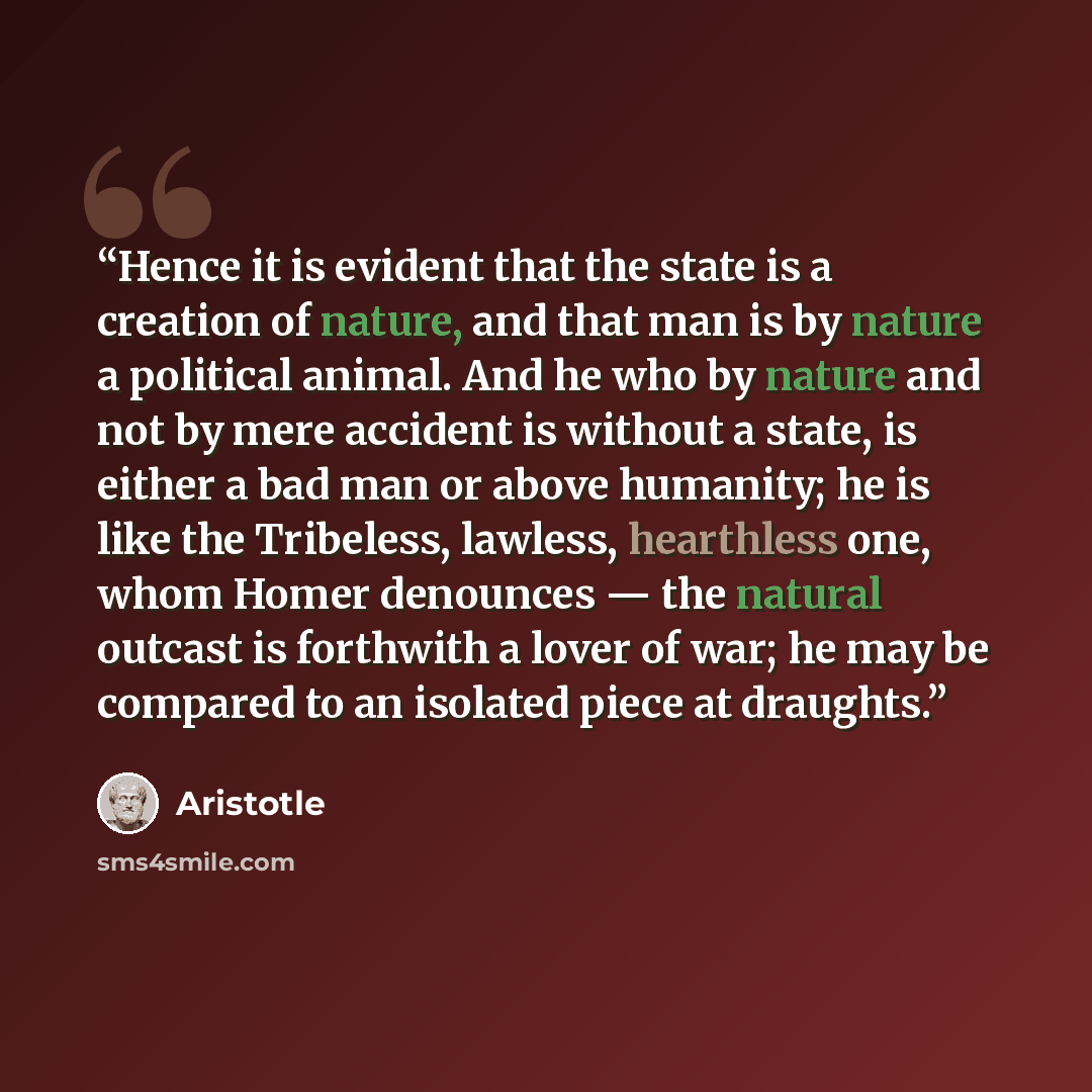 “Hence it is evident that the state is a creation of nature, and that man is by nature a political animal. And he who by nature and not by mere accident is without a state, is either a bad man or above humanity; he is like the Tribeless, lawless, hearthless one, whom Homer denounces — the natural…” quote by Aristotle