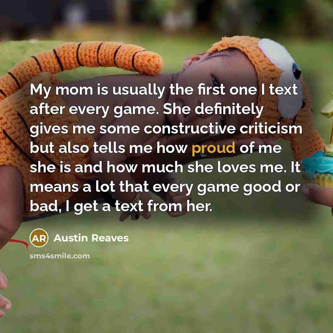“My mom is usually the first one I text after every game. She definitely gives me some constructive criticism but also tells me how proud of me she is and how much she loves me. It means a lot that every game good or bad, I get a text from her.” quote by Austin Reaves