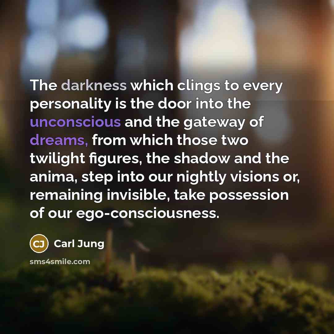 “The darkness which clings to every personality is the door into the unconscious and the gateway of dreams, from which those two twilight figures, the shadow and the anima, step into our nightly visions or, remaining invisible, take possession of our ego-consciousness.” quote by Carl Jung
