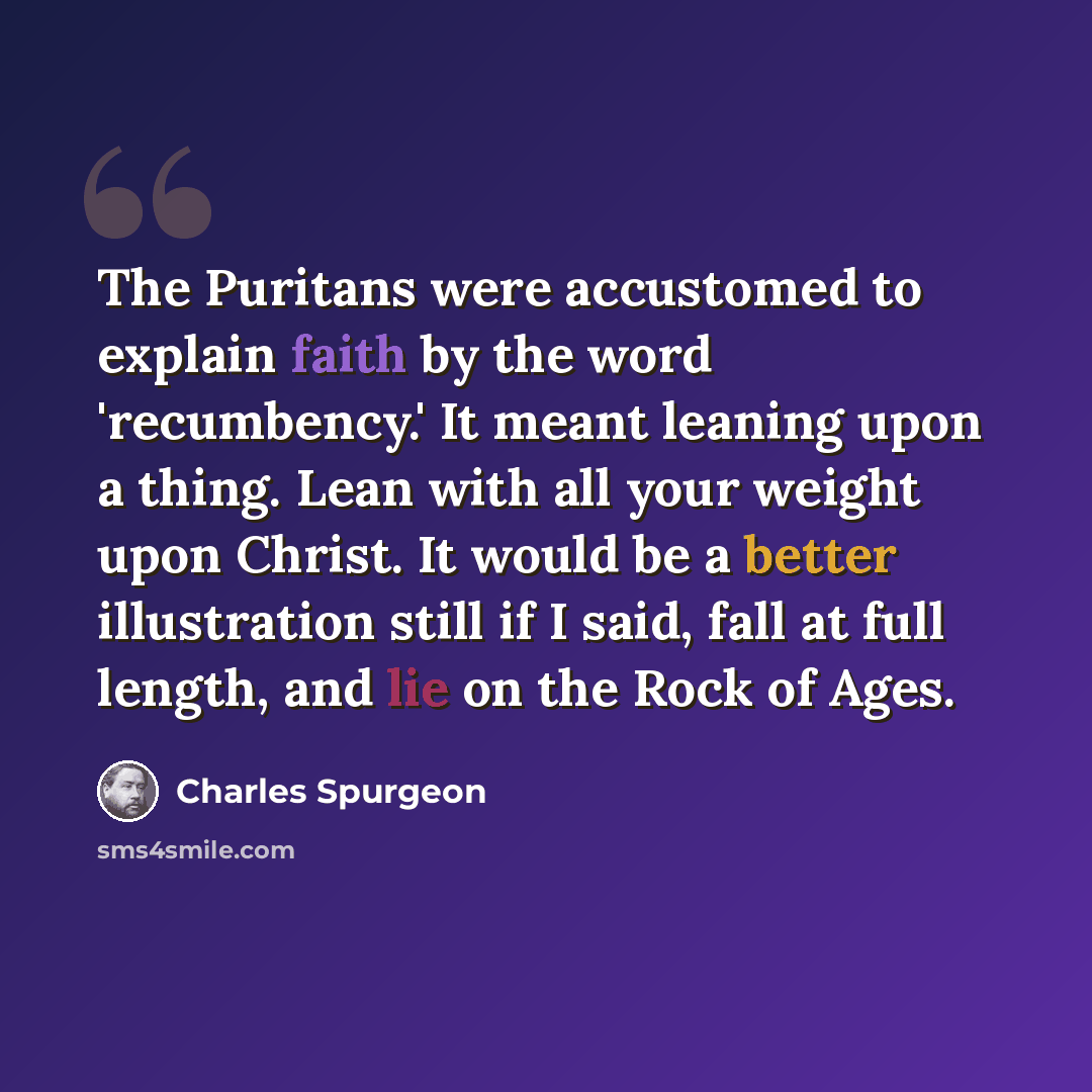 “The Puritans were accustomed to explain faith by the word 'recumbency.' It meant leaning upon a thing. Lean with all your weight upon Christ. It would be a better illustration still if I said, fall at full length, and lie on the Rock of Ages.” quote by Charles Spurgeon