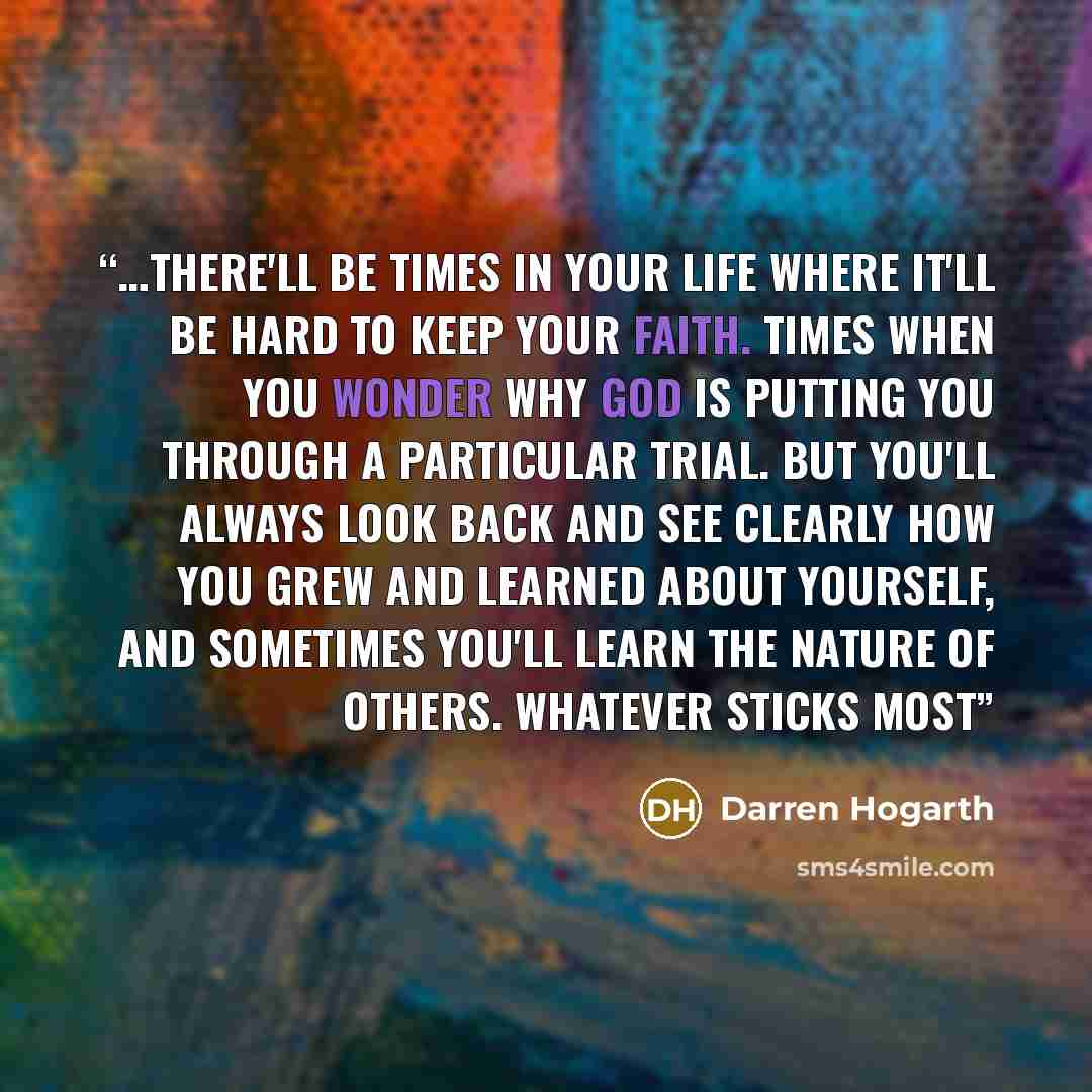 “…there'll be times in your life where it'll be hard to keep your faith. Times when you wonder why God is putting you through a particular trial. But you'll always look back and see clearly how you grew and learned about yourself, and sometimes you'll learn the nature of others. Whatever Sticks Most” quote by Darren Hogarth