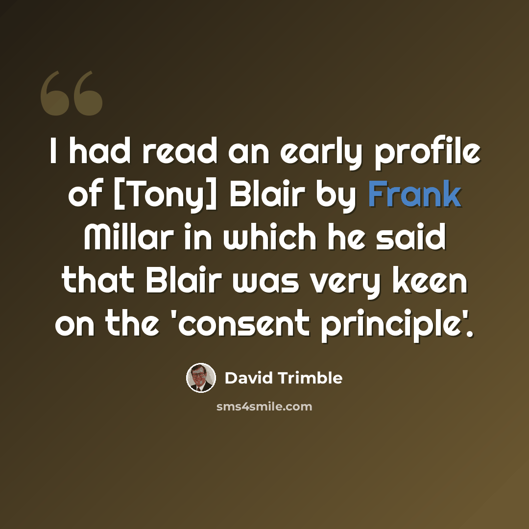 “I had read an early profile of [Tony] Blair by Frank Millar in which he said that Blair was very keen on the 'consent principle'.” quote by David Trimble