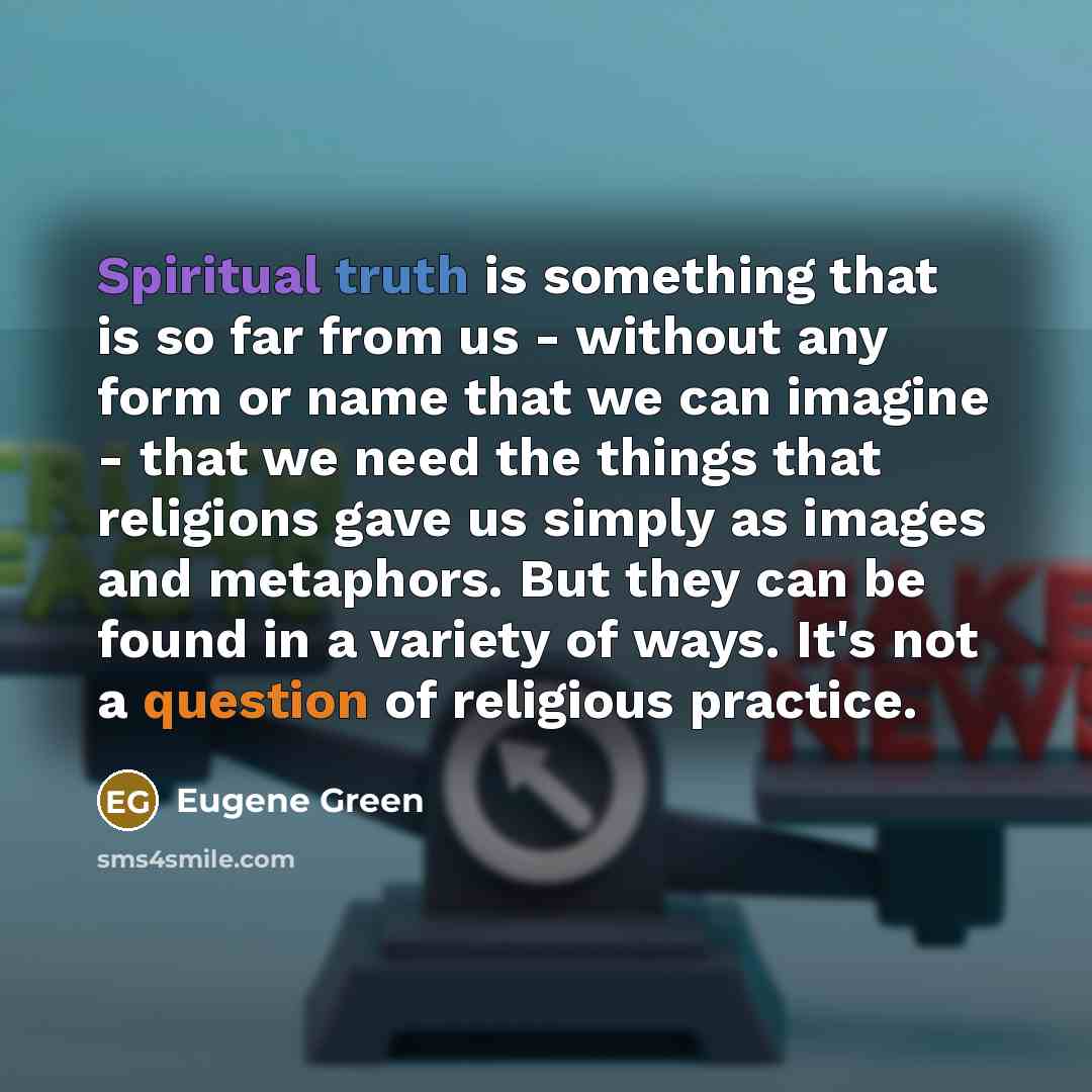 “Spiritual truth is something that is so far from us - without any form or name that we can imagine - that we need the things that religions gave us simply as images and metaphors. But they can be found in a variety of ways. It's not a question of religious practice.” quote by Eugene Green