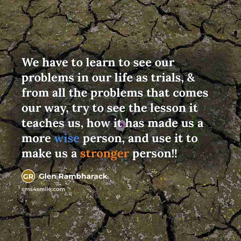 “We have to learn to see our problems in our life as trials, & from all the problems that comes our way, try to see the lesson it teaches us, how it has made us a more wise person, and use it to make us a stronger person!!” quote by Glen Rambharack