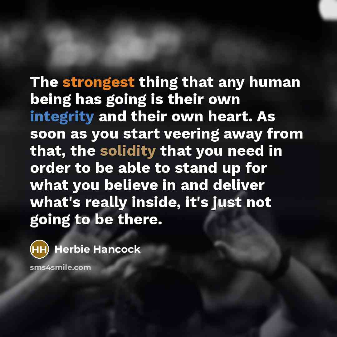 “The strongest thing that any human being has going is their own integrity and their own heart. As soon as you start veering away from that, the solidity that you need in order to be able to stand up for what you believe in and deliver what's really inside, it's just not going to be there.” quote by Herbie Hancock