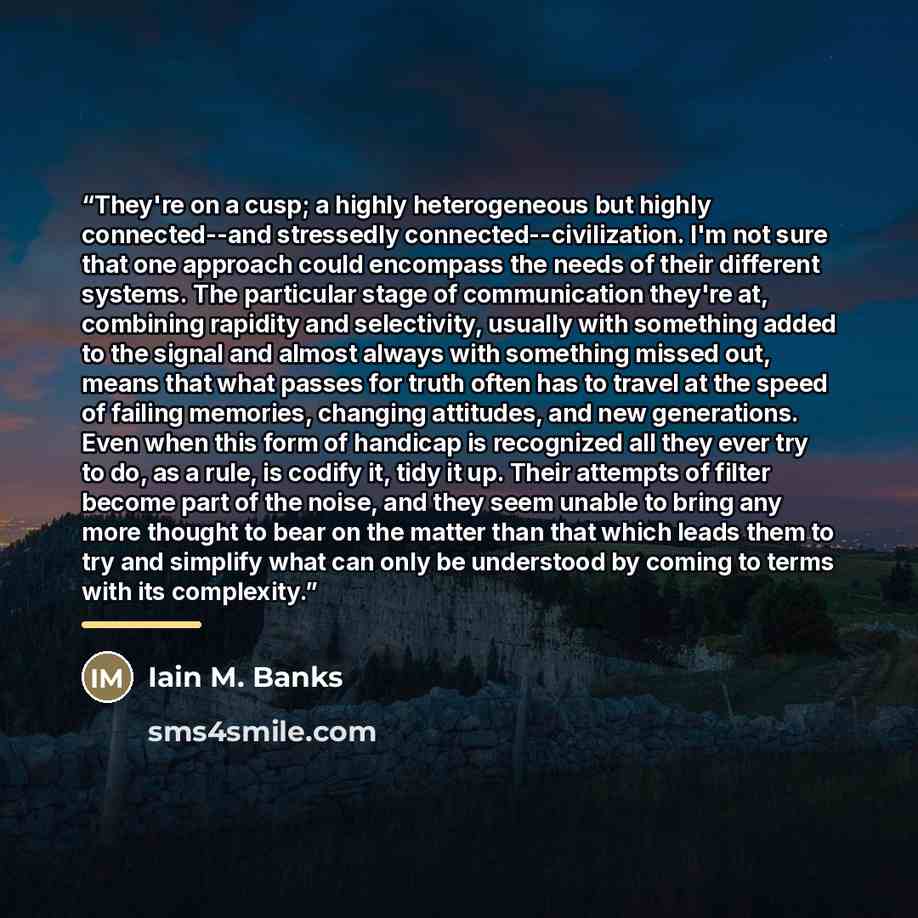 “They're on a cusp; a highly heterogeneous but highly connected--and stressedly connected--civilization. I'm not sure that one approach could encompass the needs of their different systems. The particular stage of communication they're at, combining rapidity and selectivity, usually with something…” quote by Iain M. Banks