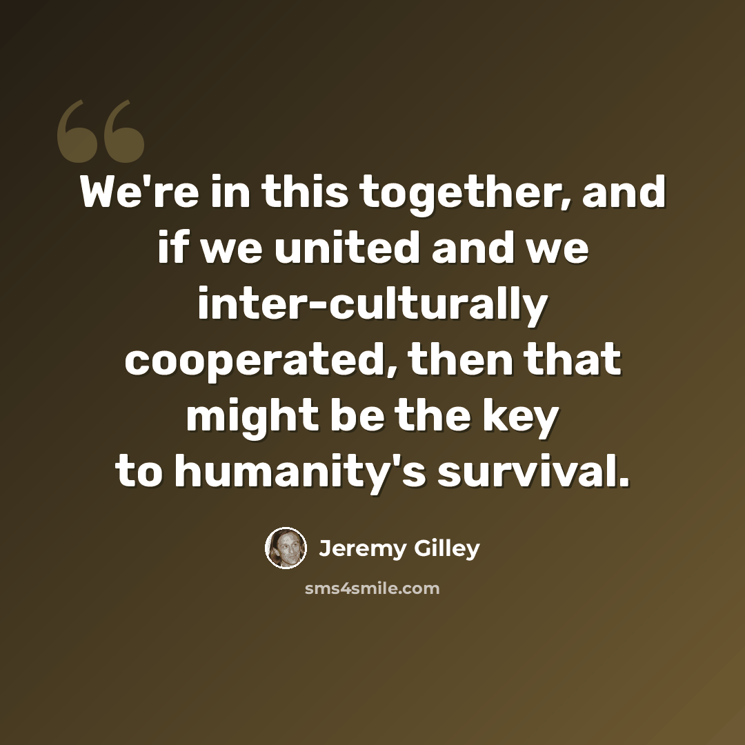 “We're in this together, and if we united and we inter-culturally cooperated, then that might be the key to humanity's survival.” quote by Jeremy Gilley