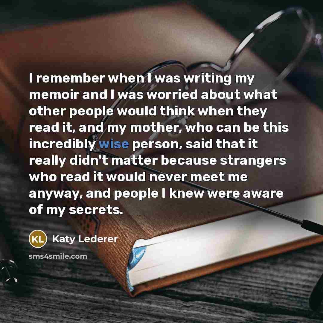 “I remember when I was writing my memoir and I was worried about what other people would think when they read it, and my mother, who can be this incredibly wise person, said that it really didn't matter because strangers who read it would never meet me anyway, and people I knew were aware of my…” quote by Katy Lederer