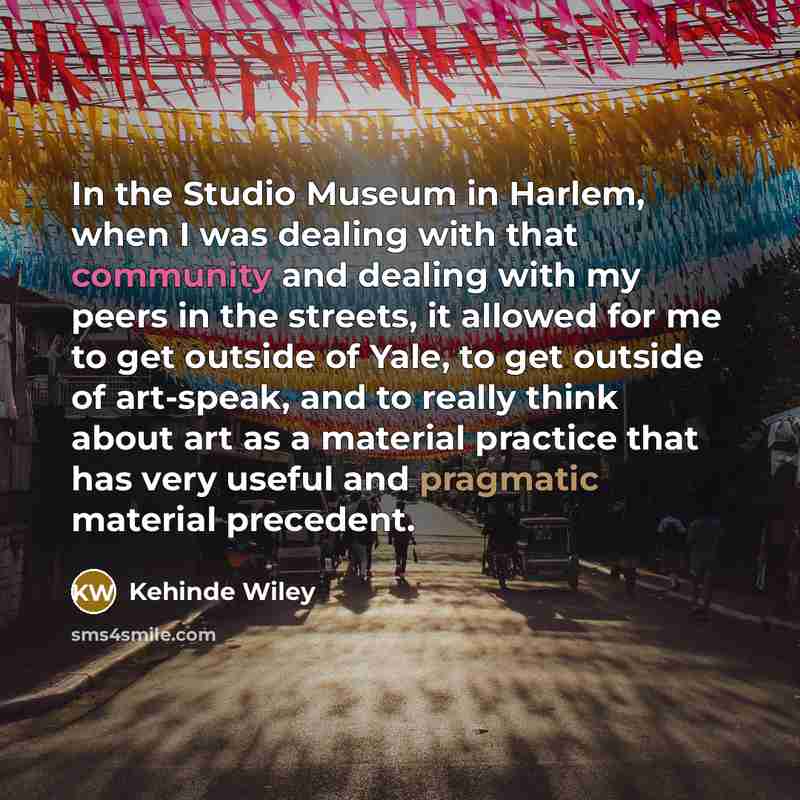 “In the Studio Museum in Harlem, when I was dealing with that community and dealing with my peers in the streets, it allowed for me to get outside of Yale, to get outside of art-speak, and to really think about art as a material practice that has very useful and pragmatic material precedent.” quote by Kehinde Wiley