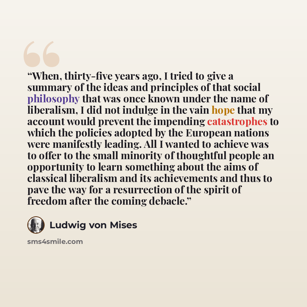 “When, thirty-five years ago, I tried to give a summary of the ideas and principles of that social philosophy that was once known under the name of liberalism, I did not indulge in the vain hope that my account would prevent the impending catastrophes to which the policies adopted by the European…” quote by Ludwig von Mises