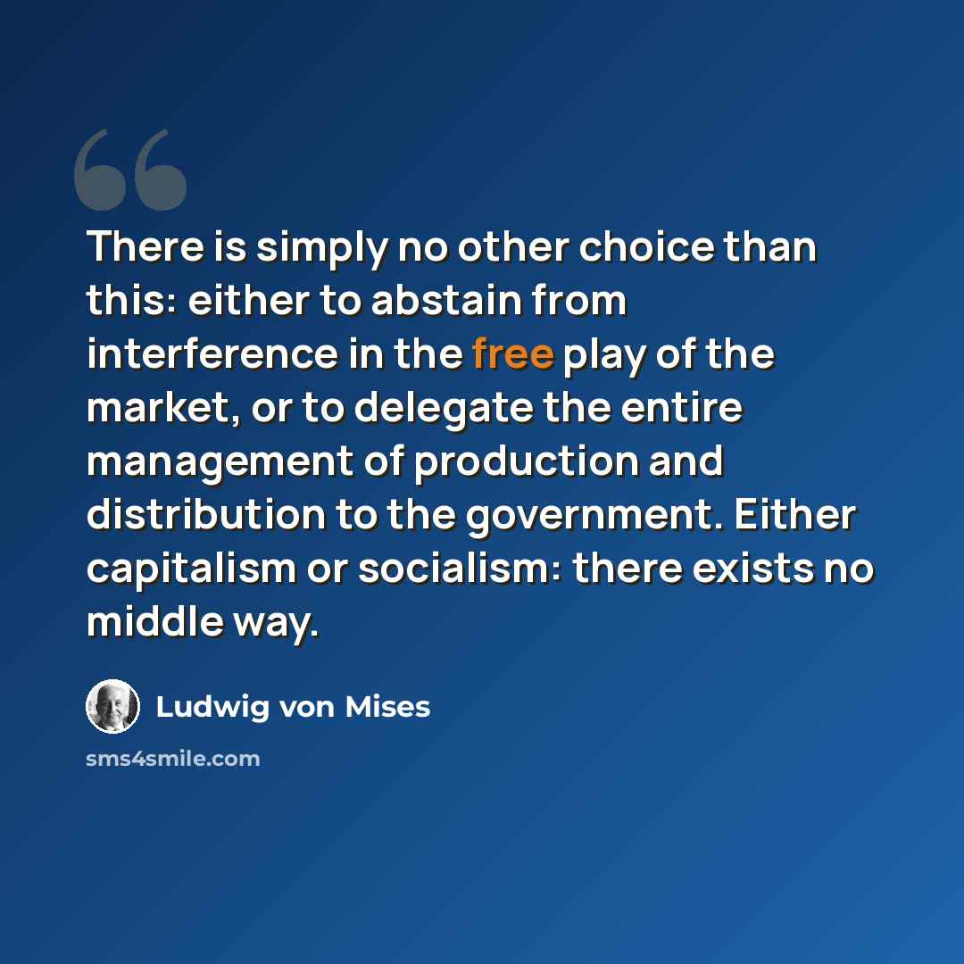 “There is simply no other choice than this: either to abstain from interference in the free play of the market, or to delegate the entire management of production and distribution to the government. Either capitalism or socialism: there exists no middle way.” quote by Ludwig von Mises