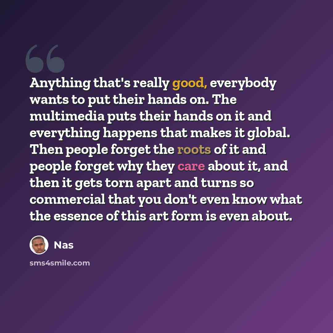 “Anything that's really good, everybody wants to put their hands on. The multimedia puts their hands on it and everything happens that makes it global. Then people forget the roots of it and people forget why they care about it, and then it gets torn apart and turns so commercial that you don't…” quote by Nas