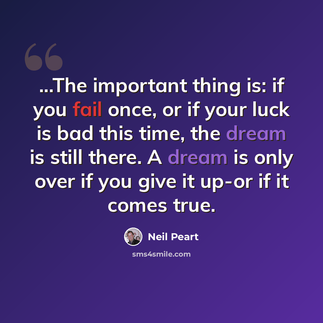“...The important thing is: if you fail once, or if your luck is bad this time, the dream is still there. A dream is only over if you give it up-or if it comes true.” quote by Neil Peart