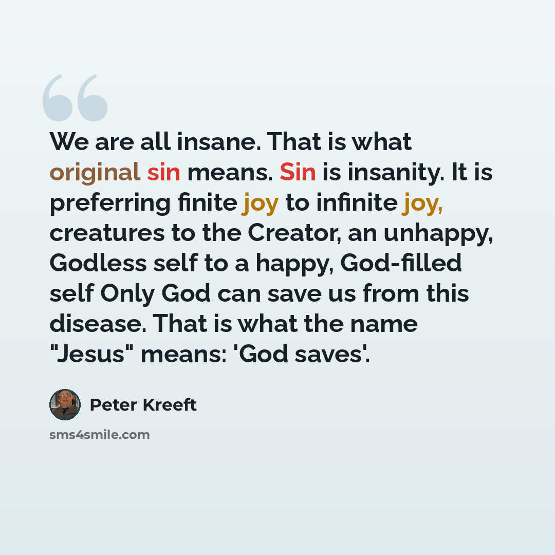 “We are all insane. That is what original sin means. Sin is insanity. It is preferring finite joy to infinite joy, creatures to the Creator, an unhappy, Godless self to a happy, God-filled self Only God can save us from this disease. That is what the name "Jesus" means: 'God saves'.” quote by Peter Kreeft