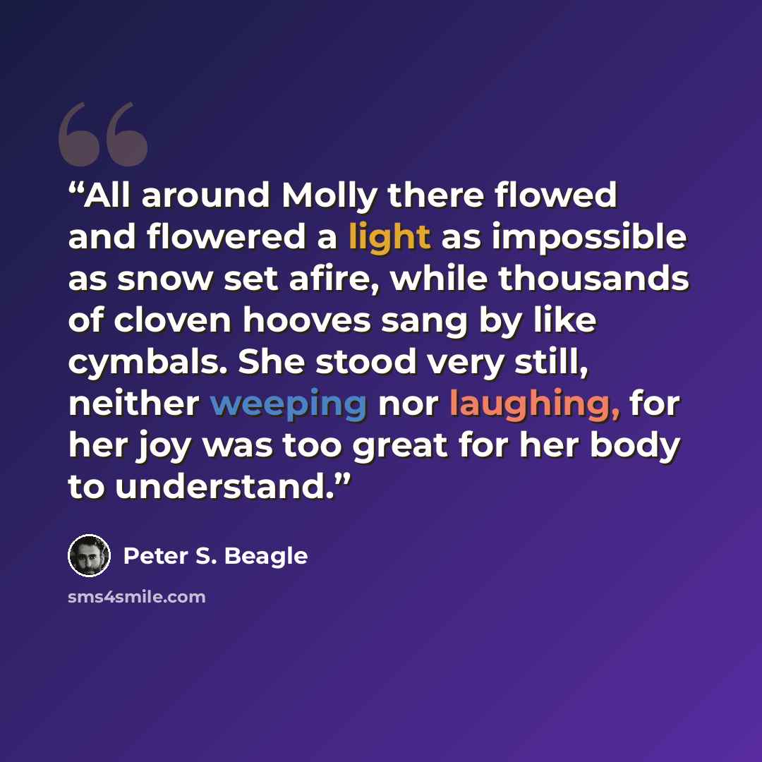“All around Molly there flowed and flowered a light as impossible as snow set afire, while thousands of cloven hooves sang by like cymbals. She stood very still, neither weeping nor laughing, for her joy was too great for her body to understand.” quote by Peter S. Beagle