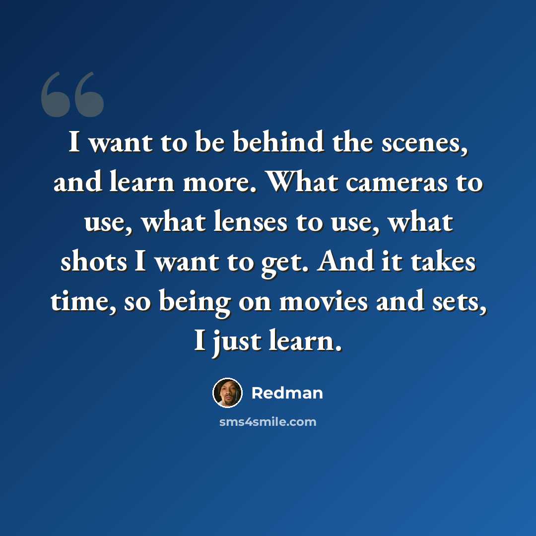 “I want to be behind the scenes, and learn more. What cameras to use, what lenses to use, what shots I want to get. And it takes time, so being on movies and sets, I just learn.” quote by Redman