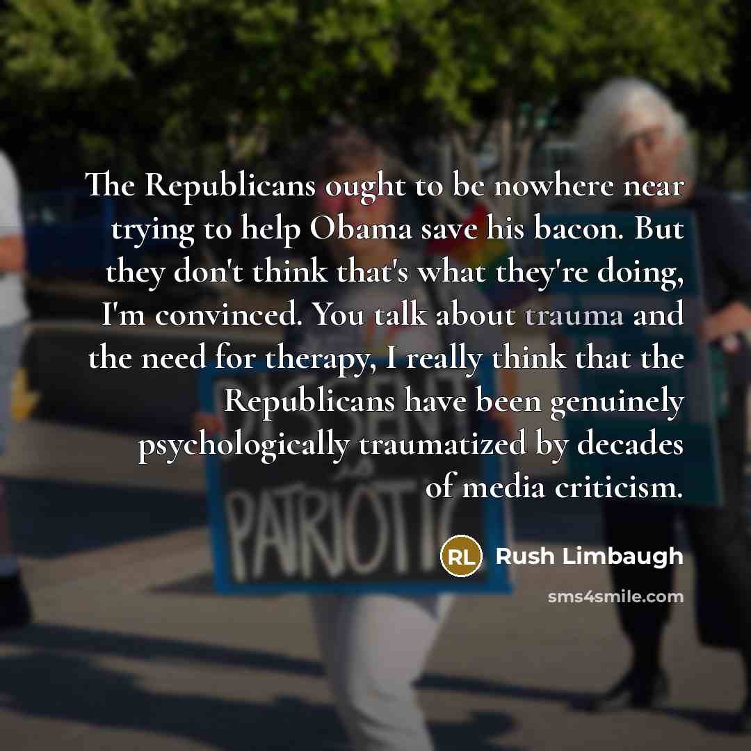 “The Republicans ought to be nowhere near trying to help Obama save his bacon. But they don't think that's what they're doing, I'm convinced. You talk about trauma and the need for therapy, I really think that the Republicans have been genuinely psychologically traumatized by decades of media…” quote by Rush Limbaugh
