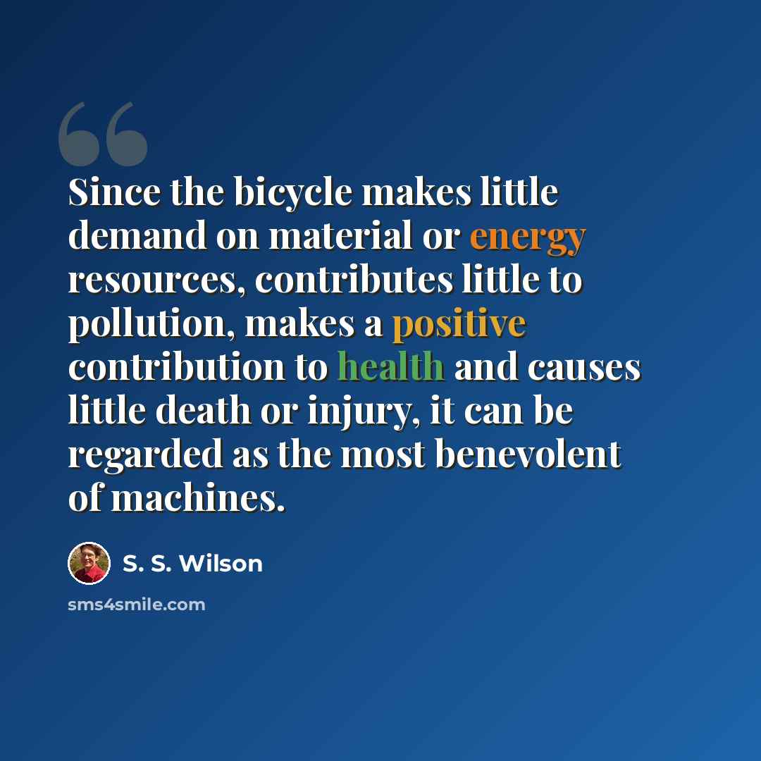 “Since the bicycle makes little demand on material or energy resources, contributes little to pollution, makes a positive contribution to health and causes little death or injury, it can be regarded as the most benevolent of machines.” quote by S. S. Wilson