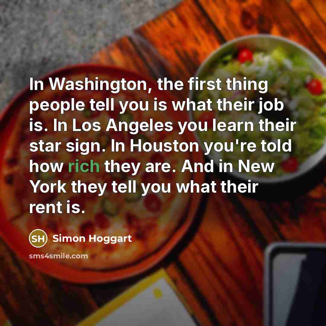 “In Washington, the first thing people tell you is what their job is. In Los Angeles you learn their star sign. In Houston you're told how rich they are. And in New York they tell you what their rent is.” quote by Simon Hoggart