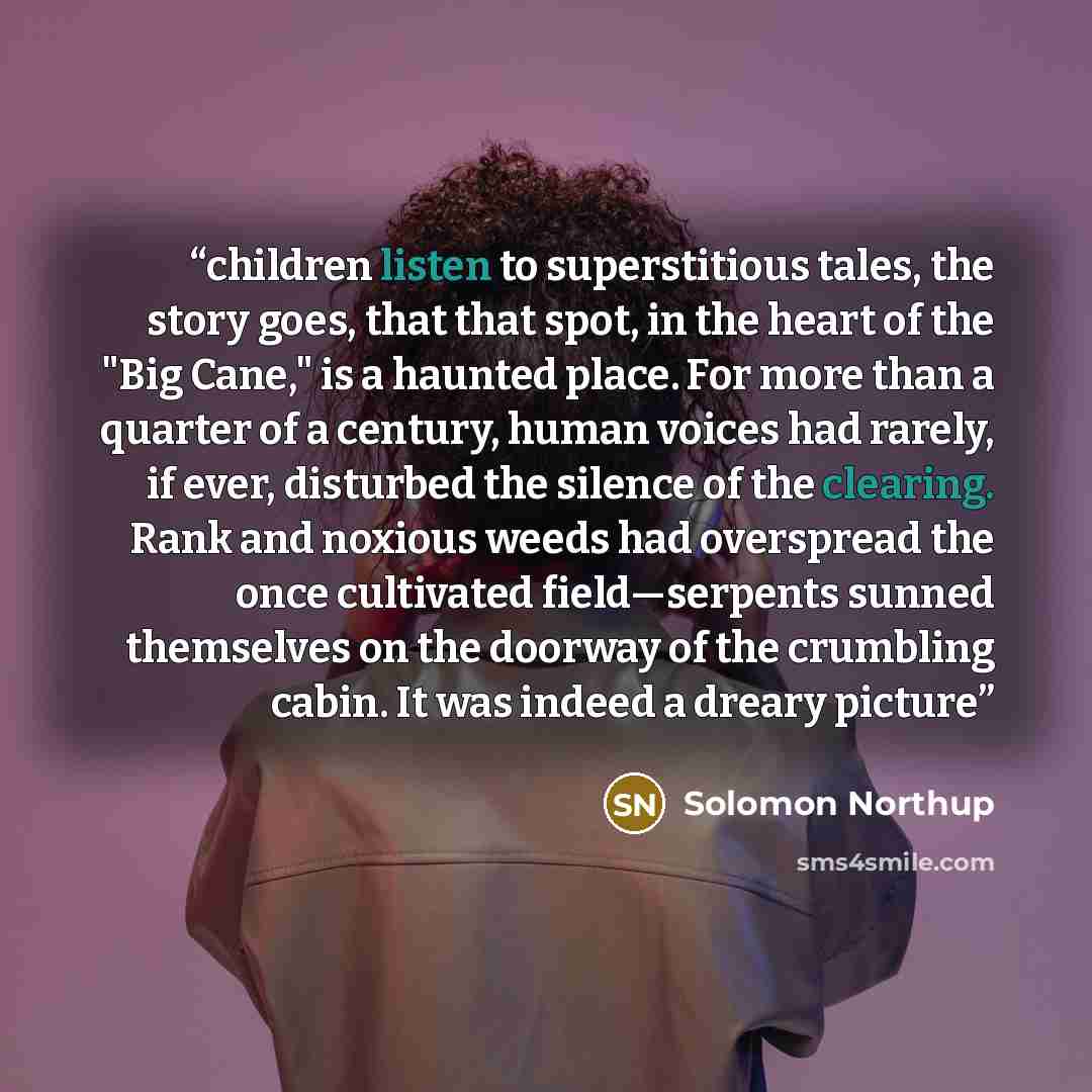 “children listen to superstitious tales, the story goes, that that spot, in the heart of the "Big Cane," is a haunted place. For more than a quarter of a century, human voices had rarely, if ever, disturbed the silence of the clearing. Rank and noxious weeds had overspread the once cultivated…” quote by Solomon Northup