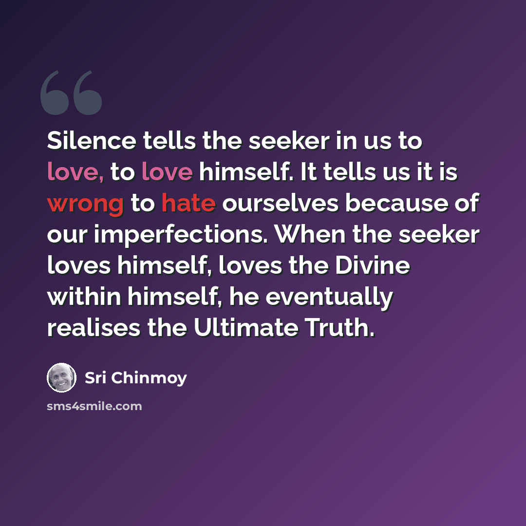 “Silence tells the seeker in us to love, to love himself. It tells us it is wrong to hate ourselves because of our imperfections. When the seeker loves himself, loves the Divine within himself, he eventually realises the Ultimate Truth.” quote by Sri Chinmoy