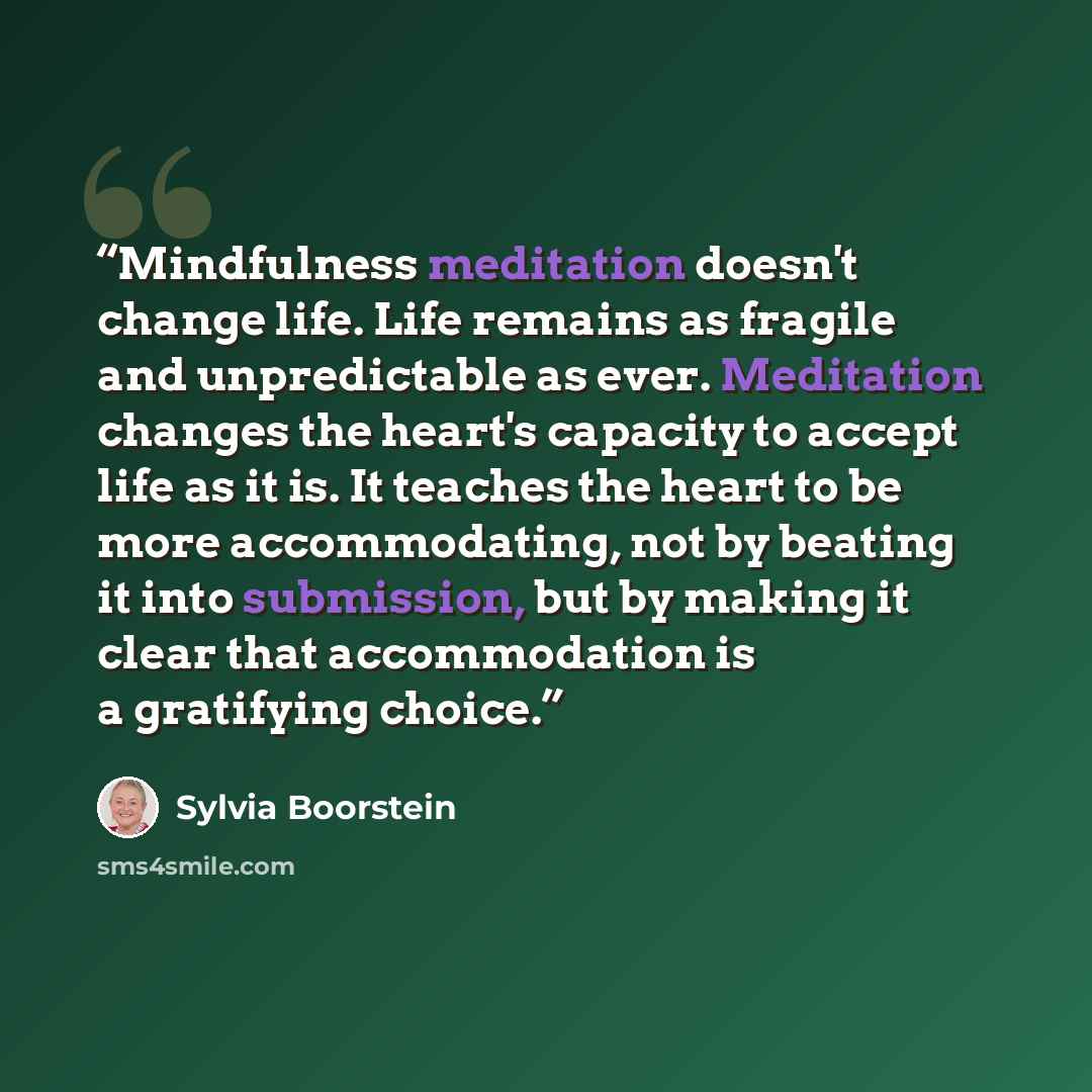 “Mindfulness meditation doesn't change life. Life remains as fragile and unpredictable as ever. Meditation changes the heart's capacity to accept life as it is. It teaches the heart to be more accommodating, not by beating it into submission, but by making it clear that accommodation is a…” quote by Sylvia Boorstein