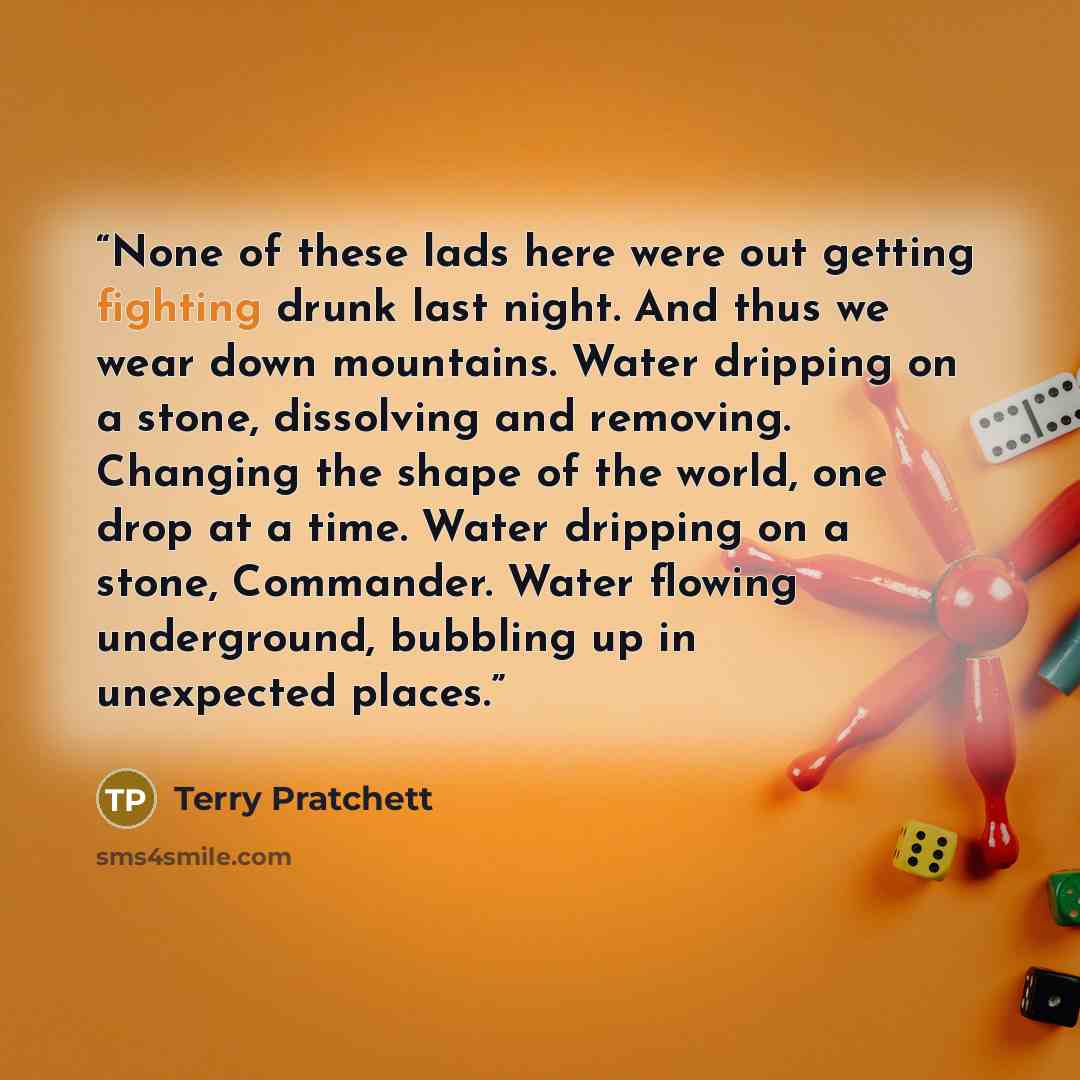 “None of these lads here were out getting fighting drunk last night. And thus we wear down mountains. Water dripping on a stone, dissolving and removing. Changing the shape of the world, one drop at a time. Water dripping on a stone, Commander. Water flowing underground, bubbling up in unexpected…” quote by Terry Pratchett