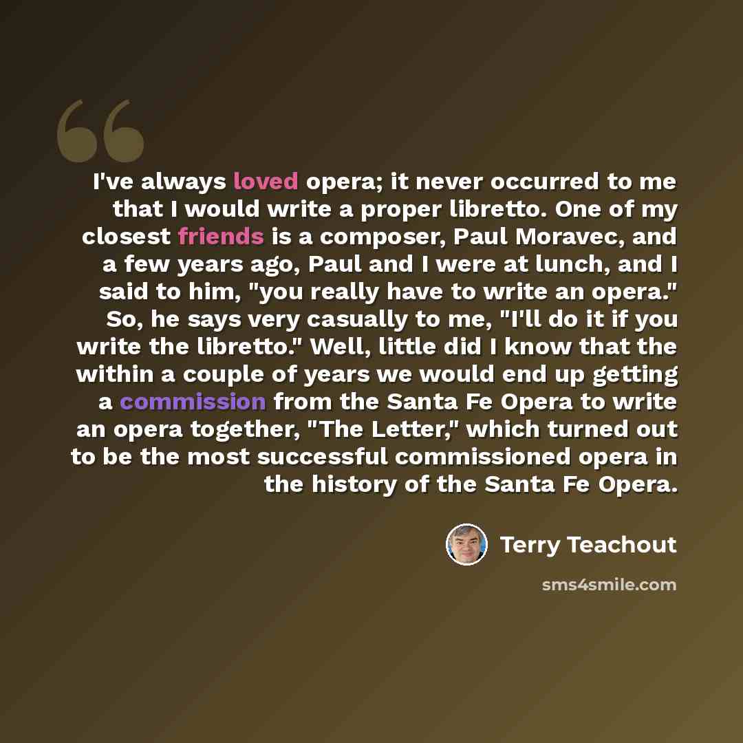 “I've always loved opera; it never occurred to me that I would write a proper libretto. One of my closest friends is a composer, Paul Moravec, and a few years ago, Paul and I were at lunch, and I said to him, "you really have to write an opera." So, he says very casually to me, "I'll do it if you…” quote by Terry Teachout