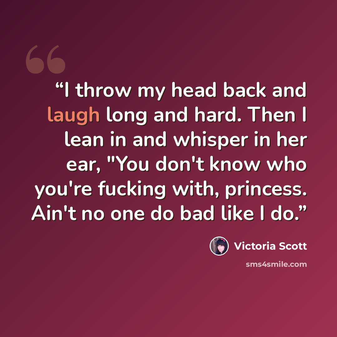 “I throw my head back and laugh long and hard. Then I lean in and whisper in her ear, "You don't know who you're fucking with, princess. Ain't no one do bad like I do.” quote by Victoria Scott