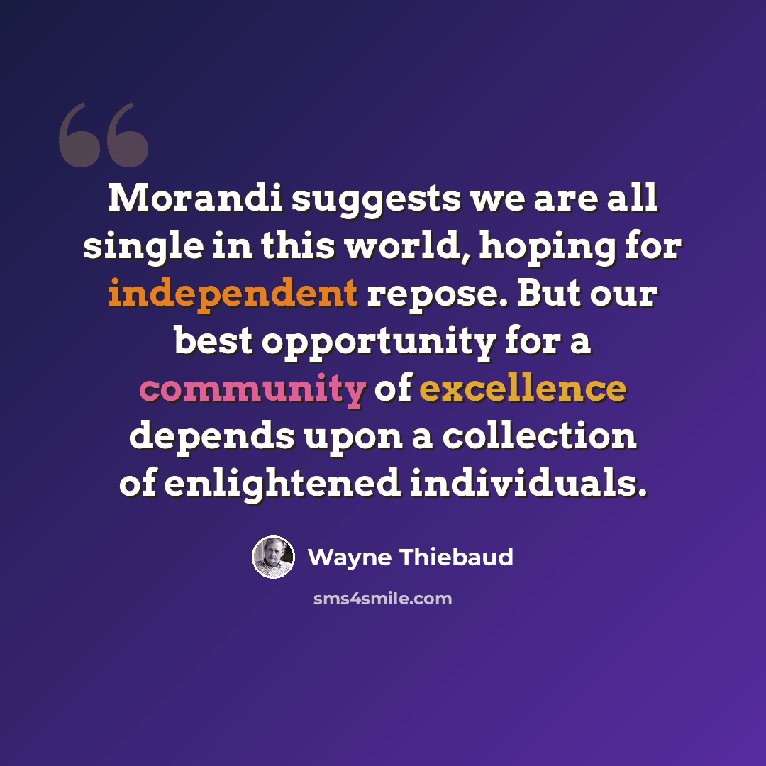 “Morandi suggests we are all single in this world, hoping for independent repose. But our best opportunity for a community of excellence depends upon a collection of enlightened individuals.” quote by Wayne Thiebaud