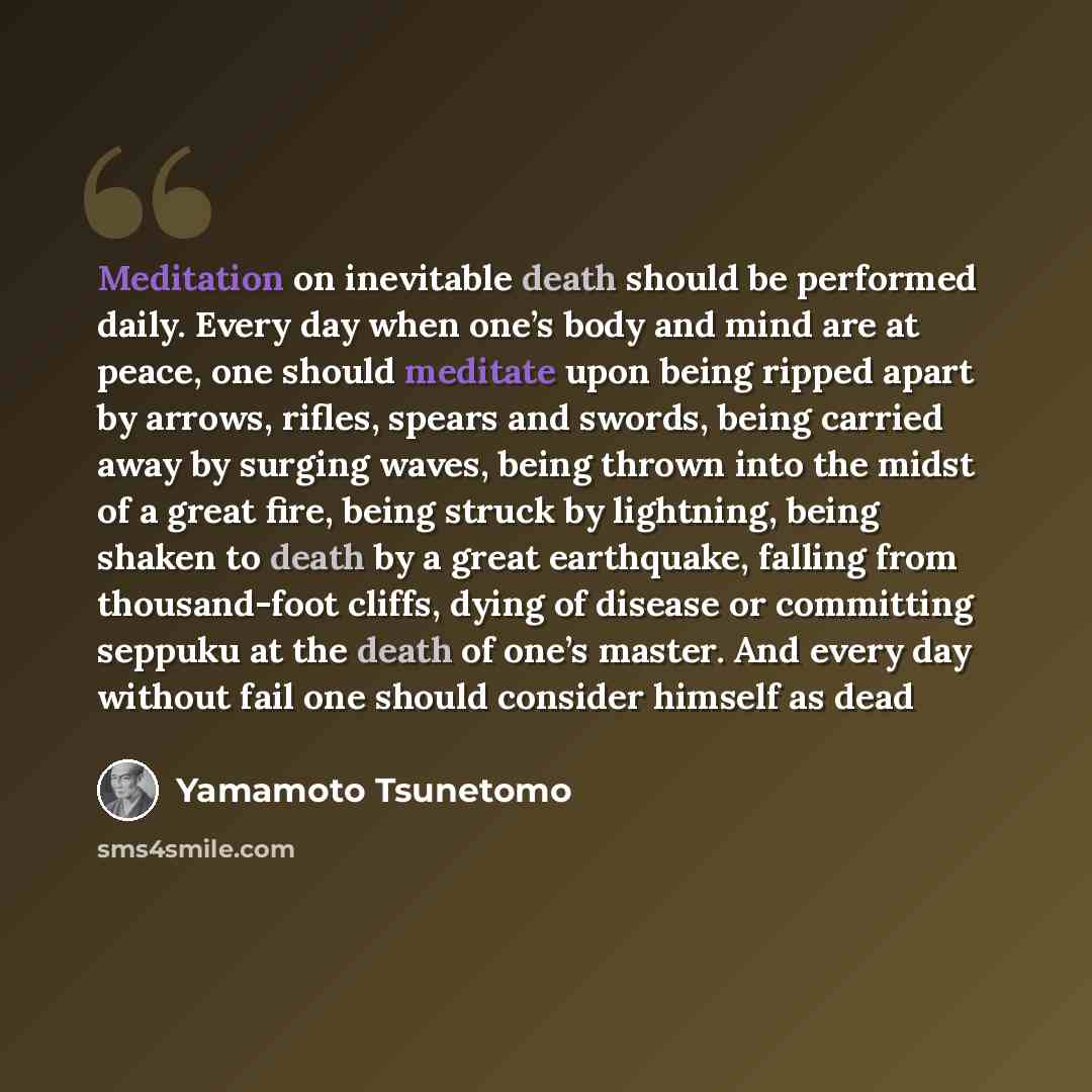 “Meditation on inevitable death should be performed daily. Every day when one’s body and mind are at peace, one should meditate upon being ripped apart by arrows, rifles, spears and swords, being carried away by surging waves, being thrown into the midst of a great fire, being struck by lightning…” quote by Yamamoto Tsunetomo
