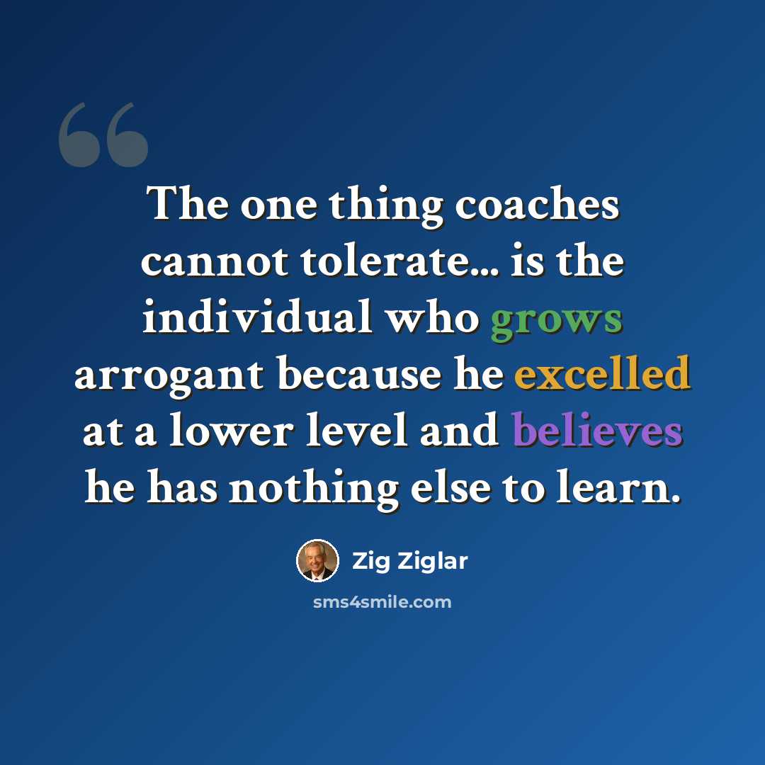 “The one thing coaches cannot tolerate... is the individual who grows arrogant because he excelled at a lower level and believes he has nothing else to learn.” quote by Zig Ziglar