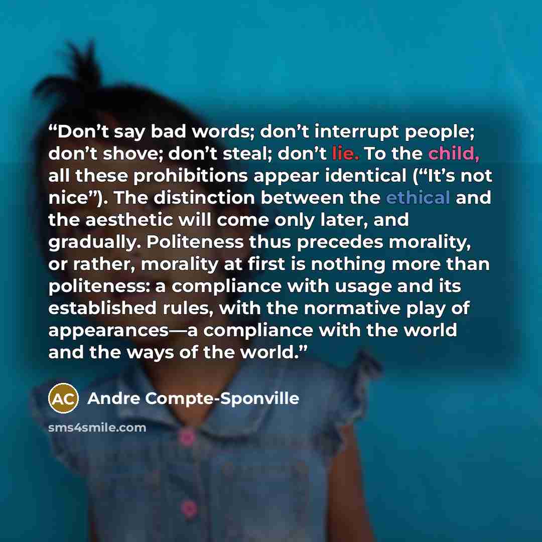 “Don’t say bad words; don’t interrupt people; don’t shove; don’t steal; don’t lie. To the child, all these prohibitions appear identical (“It’s not nice”). The distinction between the ethical and the aesthetic will come only later, and gradually. Politeness thus precedes morality, or rather…” quote by Andre Compte-Sponville