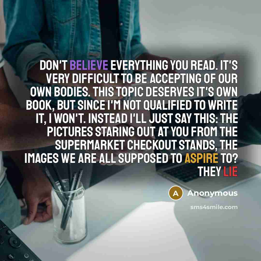 “Don't believe everything you read. It's very difficult to be accepting of our own bodies. This topic deserves it's own book, but since I'm not qualified to write it, I won't. Instead I'll just say this: The pictures staring out at you from the supermarket checkout stands, the images we are all…” quote by Anonymous