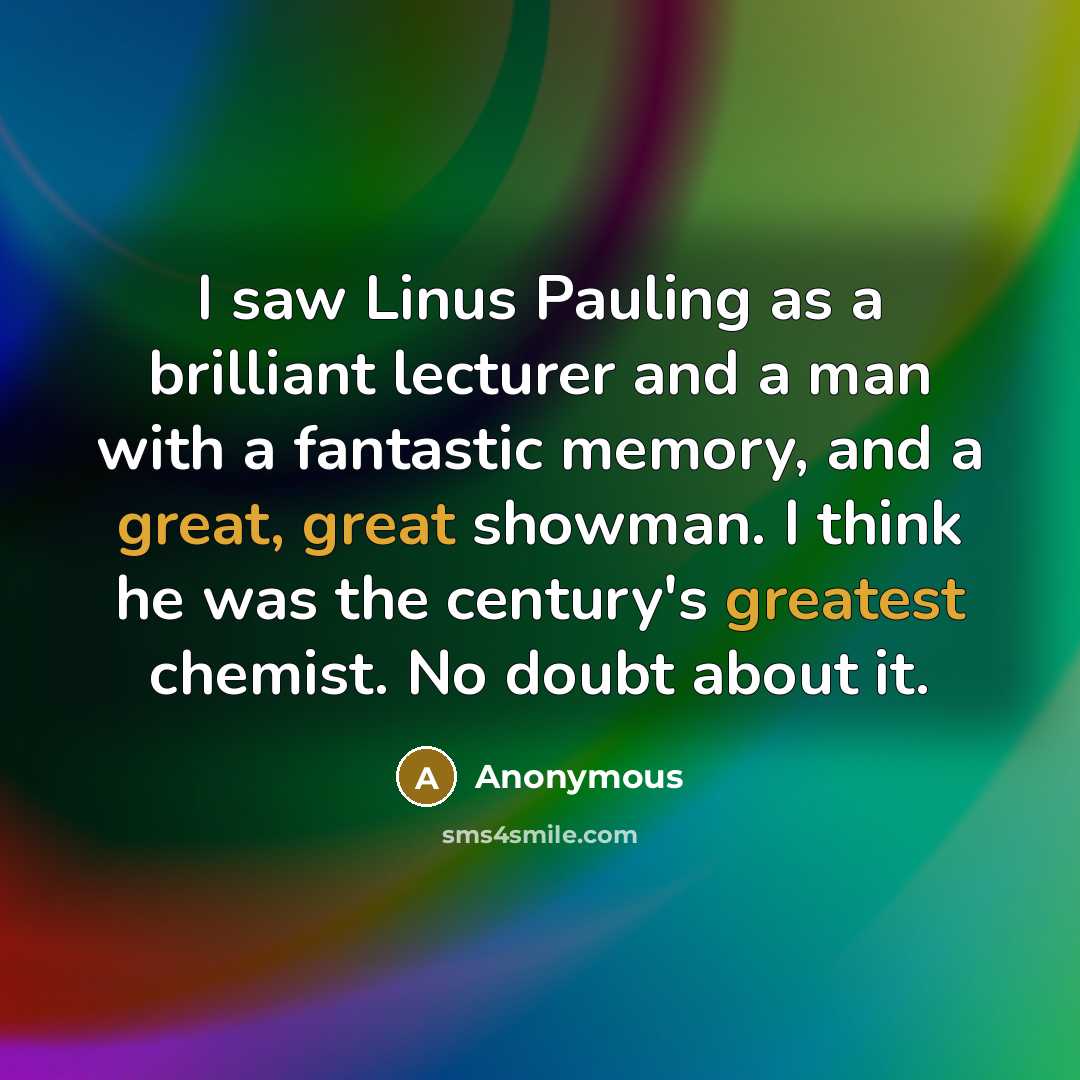 “I saw Linus Pauling as a brilliant lecturer and a man with a fantastic memory, and a great, great showman. I think he was the century's greatest chemist. No doubt about it.” quote by Anonymous