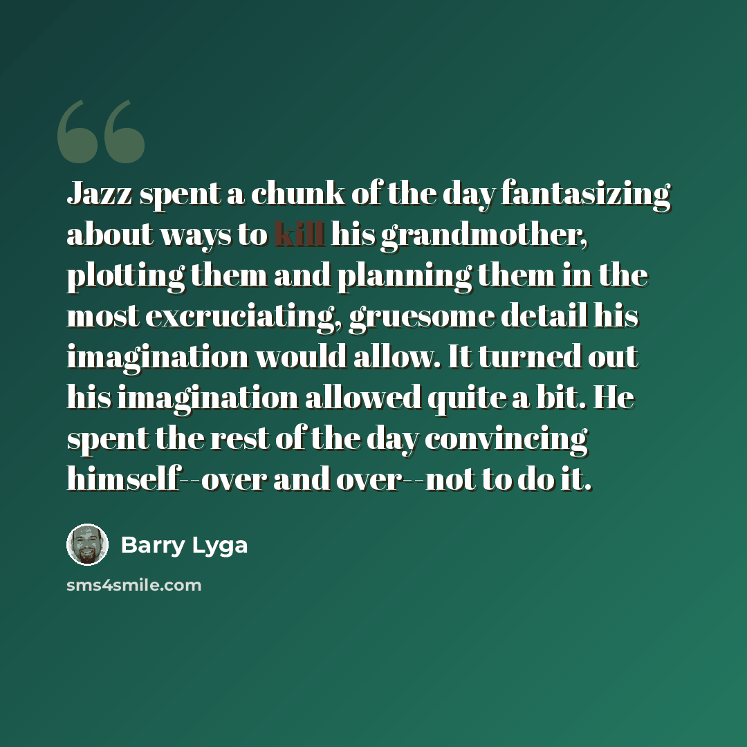 “Jazz spent a chunk of the day fantasizing about ways to kill his grandmother, plotting them and planning them in the most excruciating, gruesome detail his imagination would allow. It turned out his imagination allowed quite a bit. He spent the rest of the day convincing himself--over and…” quote by Barry Lyga