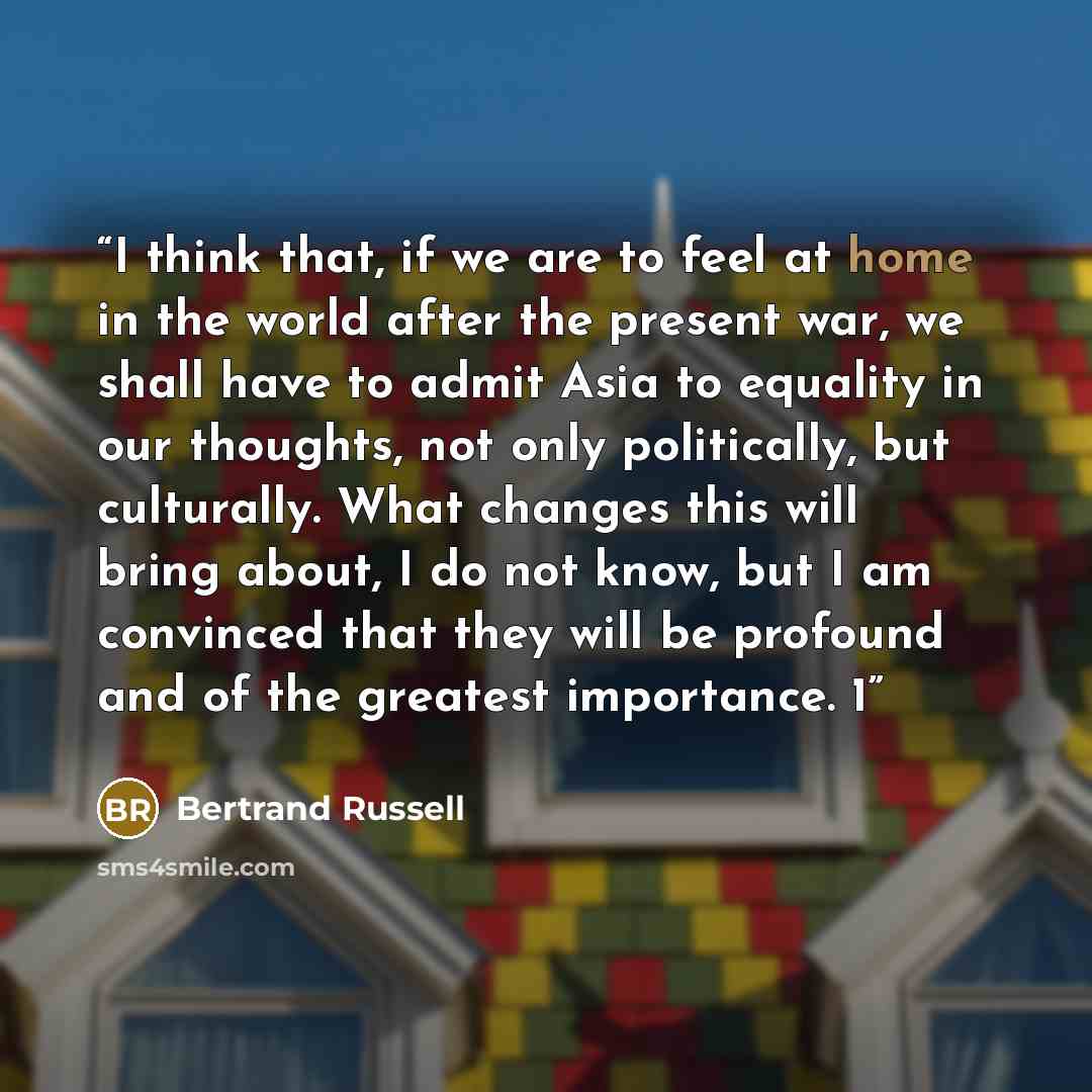 “I think that, if we are to feel at home in the world after the present war, we shall have to admit Asia to equality in our thoughts, not only politically, but culturally. What changes this will bring about, I do not know, but I am convinced that they will be profound and of the greatest…” quote by Bertrand Russell