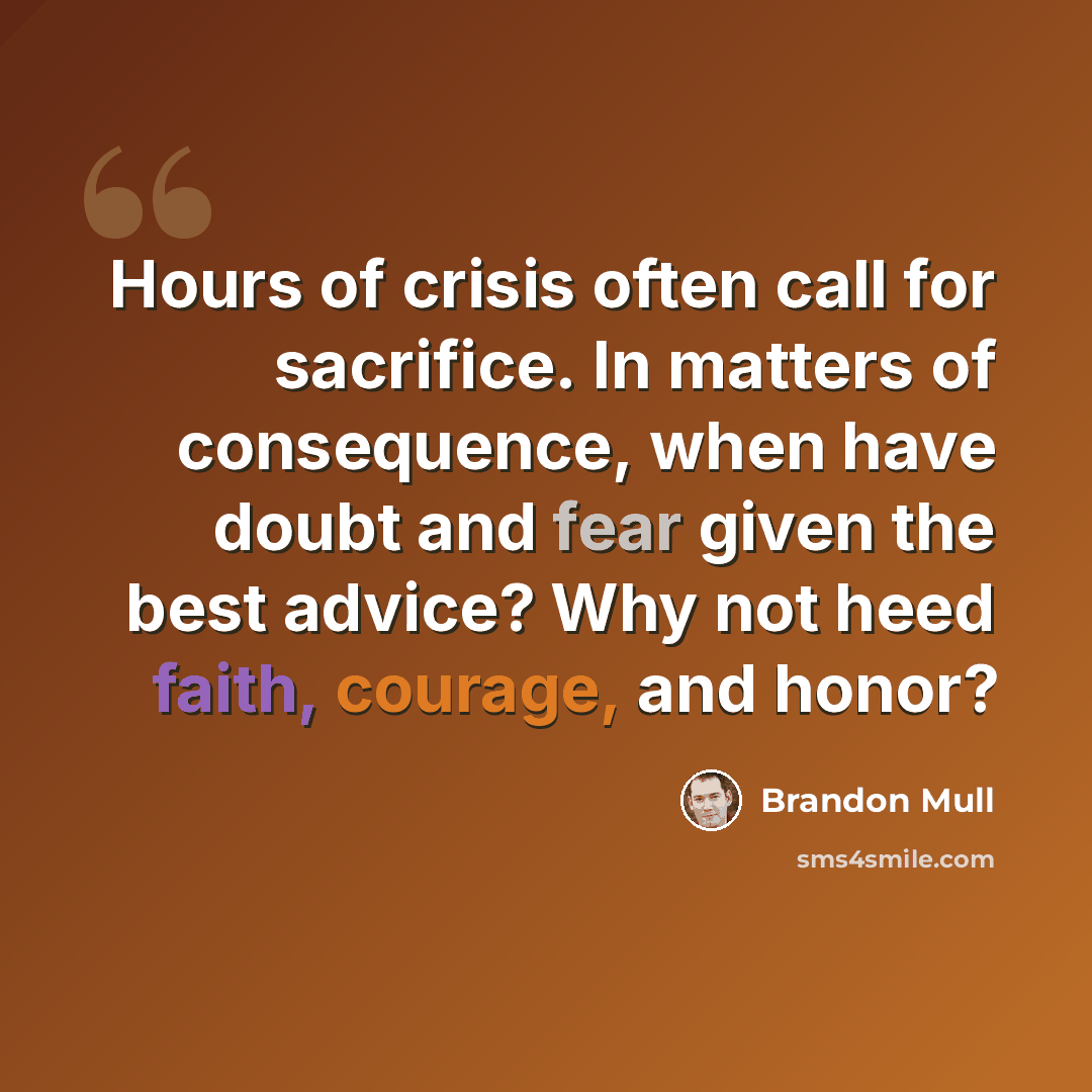 “Hours of crisis often call for sacrifice. In matters of consequence, when have doubt and fear given the best advice? Why not heed faith, courage, and honor?” quote by Brandon Mull