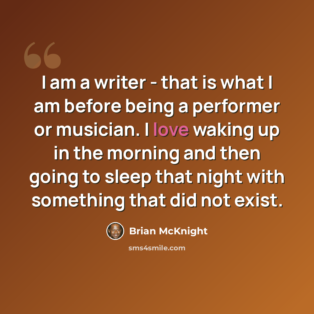 “I am a writer - that is what I am before being a performer or musician. I love waking up in the morning and then going to sleep that night with something that did not exist.” quote by Brian McKnight