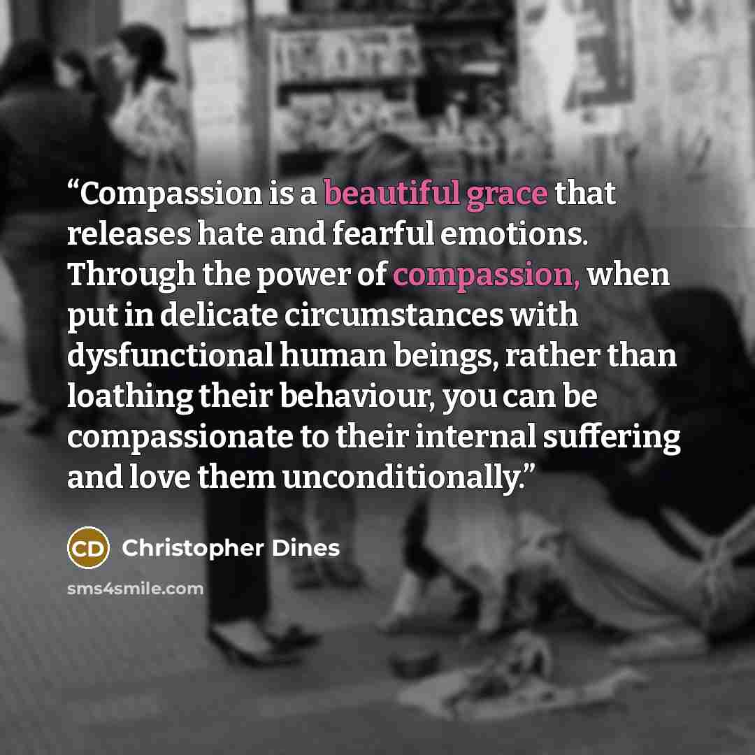 “Compassion is a beautiful grace that releases hate and fearful emotions. Through the power of compassion, when put in delicate circumstances with dysfunctional human beings, rather than loathing their behaviour, you can be compassionate to their internal suffering and love them unconditionally.” quote by Christopher Dines